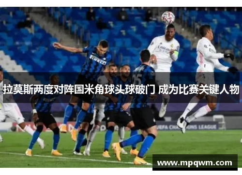 拉莫斯两度对阵国米角球头球破门 成为比赛关键人物 拉莫斯两度对阵国米角球头球破门 成为比赛关键人物
