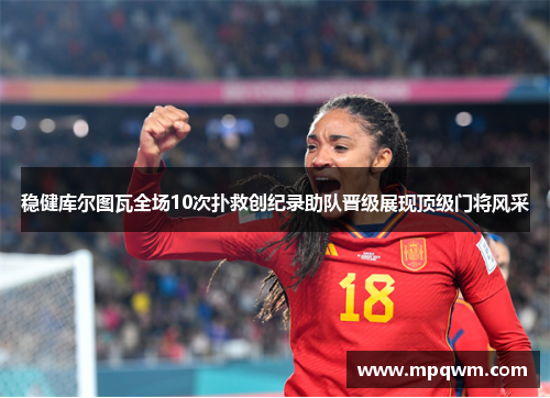 稳健库尔图瓦全场10次扑救创纪录助队晋级展现顶级门将风采