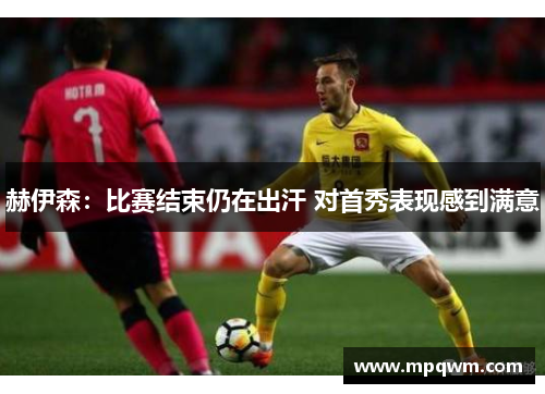 赫伊森:比赛结束仍在出汗 对首秀表现感到满意 赫伊森:比赛结束仍在出汗 对首秀表现感到满意