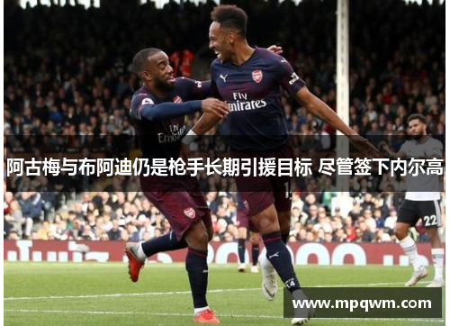 阿古梅与布阿迪仍是枪手长期引援目标 尽管签下内尔高 阿古梅与布阿迪仍是枪手长期引援目标 尽管签下内尔高